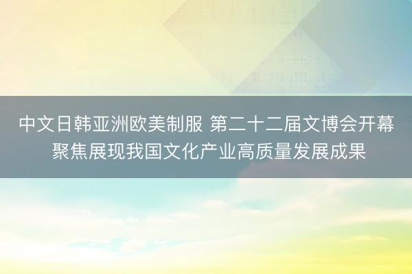 中文日韩亚洲欧美制服 第二十二届文博会开幕 聚焦展现我国文化产业高质量发展成果