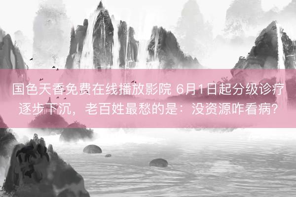 国色天香免费在线播放影院 6月1日起分级诊疗逐步下沉，老百姓最愁的是：没资源咋看病？