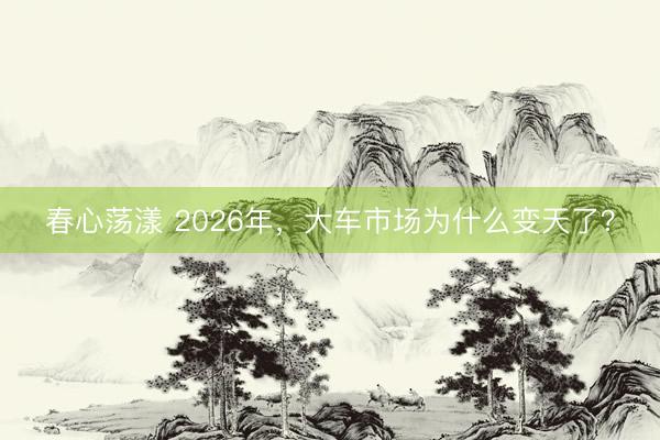 春心荡漾 2026年，大车市场为什么变天了？