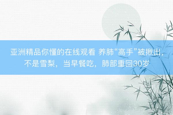 亚洲精品你懂的在线观看 养肺“高手”被揪出，不是雪梨，当早餐吃，肺部重回30岁