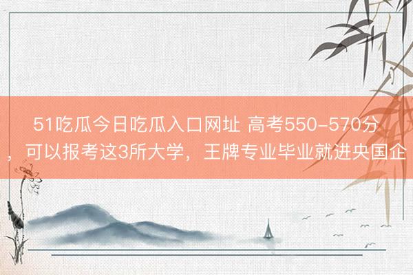 51吃瓜今日吃瓜入口网址 高考550-570分，可以报考这3所大学，王牌专业毕业就进央国企