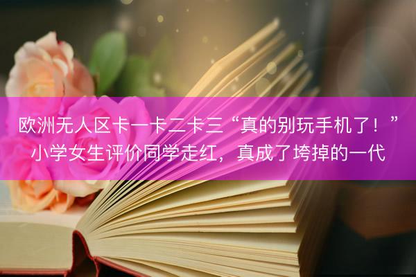 欧洲无人区卡一卡二卡三 “真的别玩手机了！”小学女生评价同学走红，真成了垮掉的一代