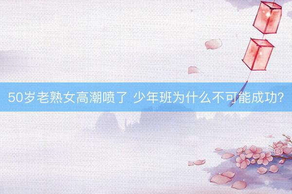 50岁老熟女高潮喷了 少年班为什么不可能成功？