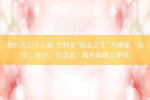 老扒与三个儿媳 文科生“就业之王”大揭秘，法学、会计、汉语言，真的能稳上岸吗