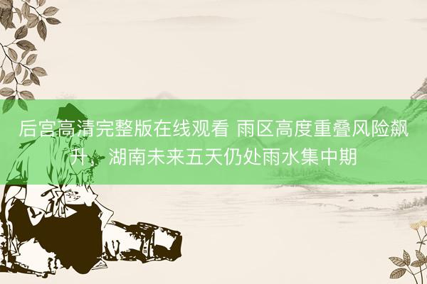 后宫高清完整版在线观看 雨区高度重叠风险飙升,湖南未来五天仍处雨水集中期