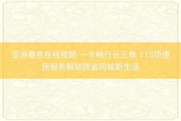 亚洲春色在线视频 一卡畅行长三角 113项便民服务解锁跨省同城新生活