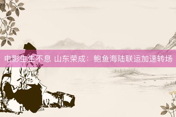 电影生生不息 山东荣成：鲍鱼海陆联运加速转场