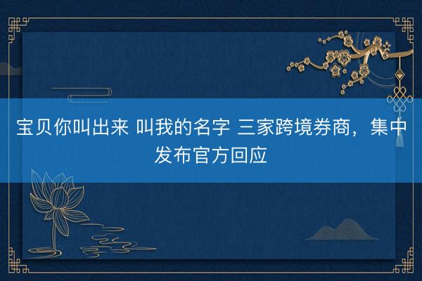 宝贝你叫出来 叫我的名字 三家跨境券商，集中发布官方回应