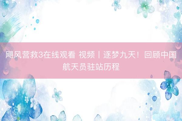 飓风营救3在线观看 视频丨逐梦九天!回顾中国航天员驻站历程