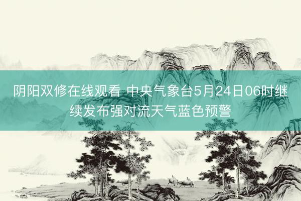 阴阳双修在线观看 中央气象台5月24日06时继续发布强对流天气蓝色预警