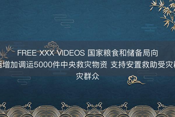 FREE XXX VIDEOS 国家粮食和储备局向广西增加调运5000件中央救灾物资 支持安置救助受灾群众