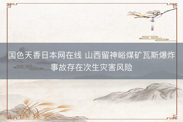 国色天香日本网在线 山西留神峪煤矿瓦斯爆炸事故存在次生灾害风险