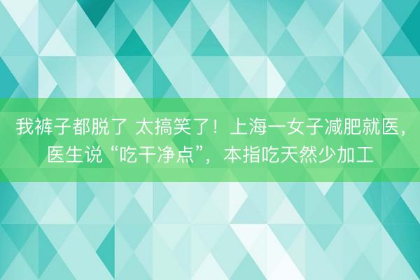 我裤子都脱了 太搞笑了！上海一女子减肥就医，医生说 “吃干净点”，本指吃天然少加工