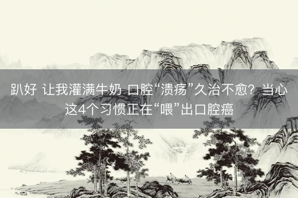 趴好 让我灌满牛奶 口腔“溃疡”久治不愈？当心这4个习惯正在“喂”出口腔癌