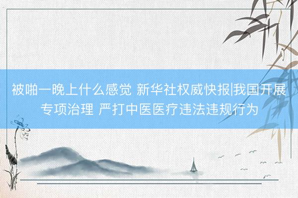 被啪一晚上什么感觉 新华社权威快报|我国开展专项治理 严打中医医疗违法违规行为
