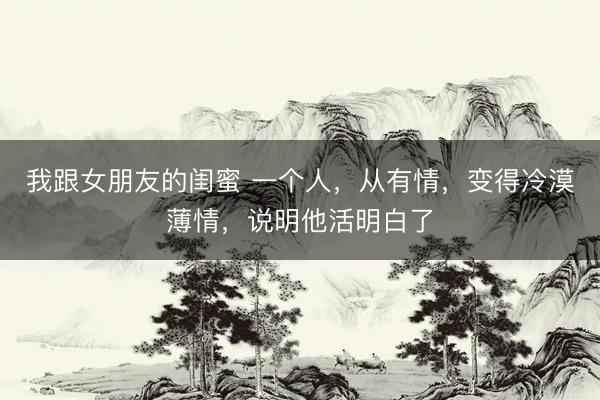 我跟女朋友的闺蜜 一个人，从有情，变得冷漠薄情，说明他活明白了