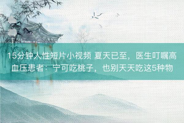 15分钟人性短片小视频 夏天已至，医生叮嘱高血压患者：宁可吃桃子，也别天天吃这5种物