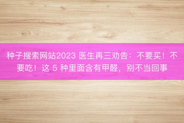 种子搜索网站2023 医生再三劝告：不要买！不要吃！这 5 种里面含有甲醛，别不当回事