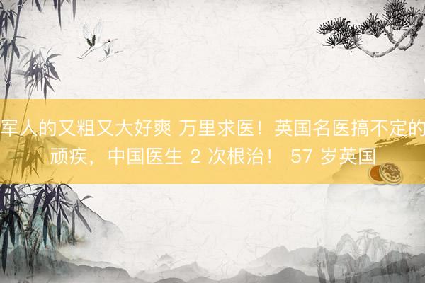 军人的又粗又大好爽 万里求医！英国名医搞不定的顽疾，中国医生 2 次根治！ 57 岁英国