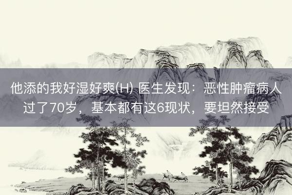 他添的我好湿好爽(H) 医生发现：恶性肿瘤病人过了70岁，基本都有这6现状，要坦然接受
