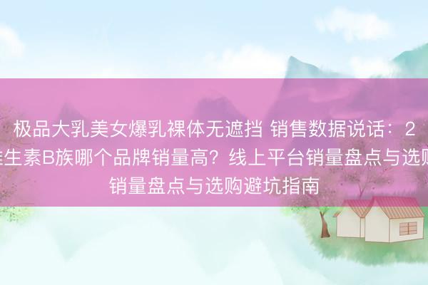 极品大乳美女爆乳裸体无遮挡 销售数据说话：2026年，维生素B族哪个品牌销量高？线上平台销量盘点与选购避坑指南