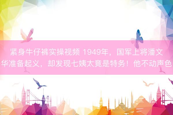 紧身牛仔裤实操视频 1949年，国军上将潘文华准备起义，却发现七姨太竟是特务！他不动声色