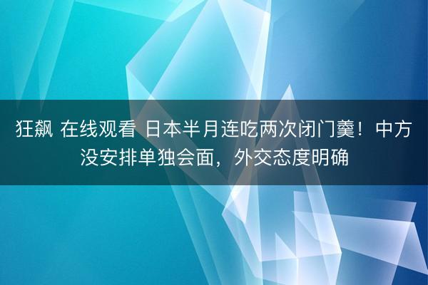狂飙 在线观看 日本半月连吃两次闭门羹！中方没安排单独会面，外交态度明确