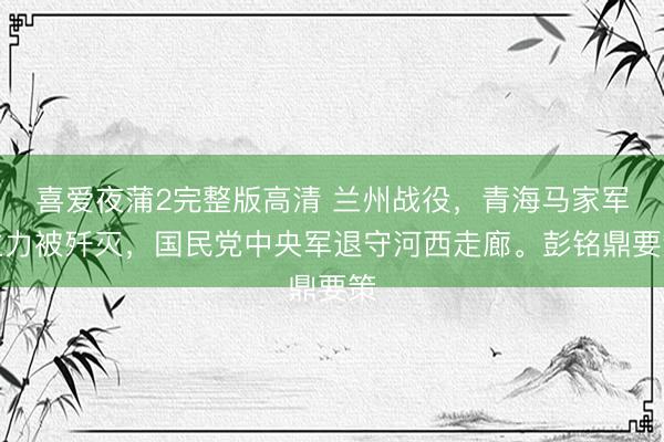 喜爱夜蒲2完整版高清 兰州战役，青海马家军主力被歼灭，国民党中央军退守河西走廊。彭铭鼎要策