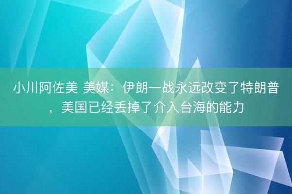 小川阿佐美 美媒：伊朗一战永远改变了特朗普，美国已经丢掉了介入台海的能力