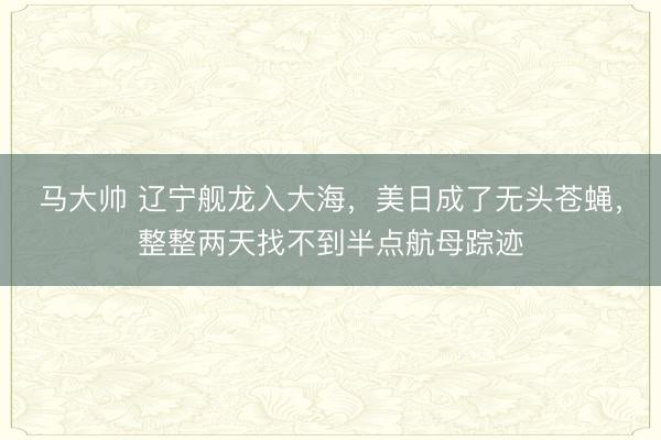 马大帅 辽宁舰龙入大海，美日成了无头苍蝇，整整两天找不到半点航母踪迹