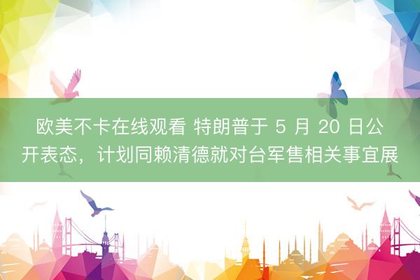 欧美不卡在线观看 特朗普于 5 月 20 日公开表态，计划同赖清德就对台军售相关事宜展