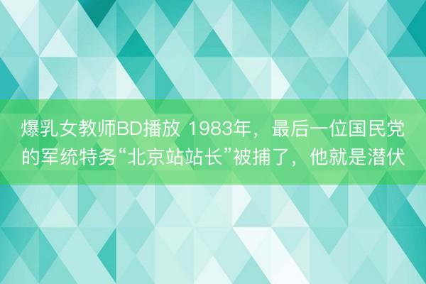 爆乳女教师BD播放 1983年,最后一位国民党的军统特务“北京站站长”被捕了,他就是潜伏