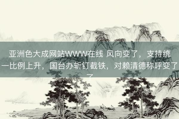 亚洲色大成网站WWW在线 风向变了，支持统一比例上升，国台办斩钉截铁，对赖清德称呼变了