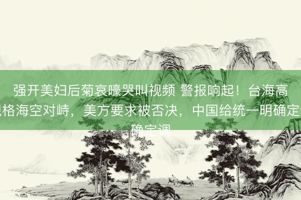 强开美妇后菊哀嚎哭叫视频 警报响起！台海高规格海空对峙，美方要求被否决，中国给统一明确定调