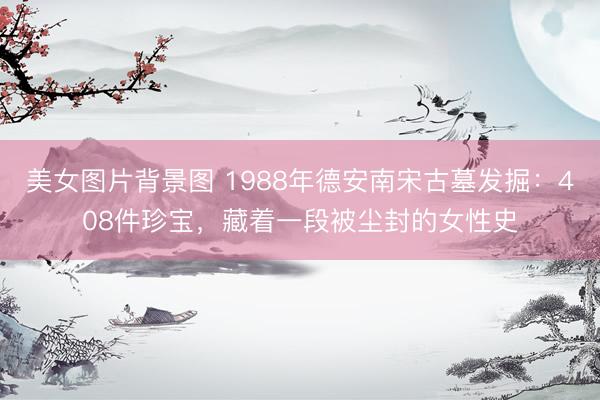 美女图片背景图 1988年德安南宋古墓发掘：408件珍宝，藏着一段被尘封的女性史