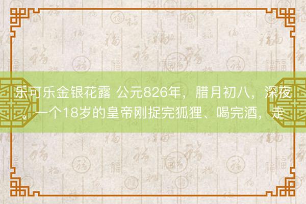 乐可乐金银花露 公元826年,腊月初八,深夜。一个18岁的皇帝刚捉完狐狸、喝完酒,走