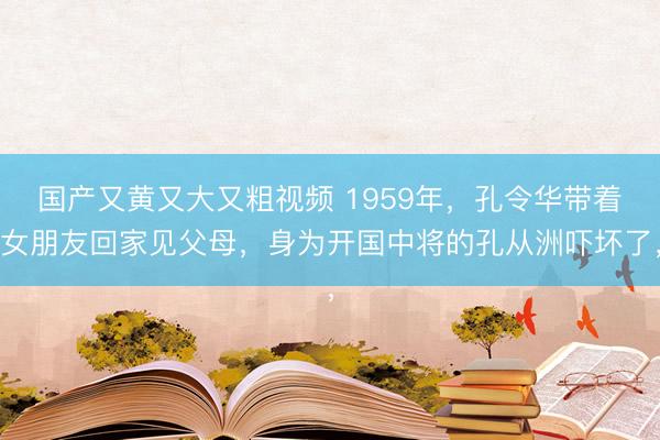 国产又黄又大又粗视频 1959年，孔令华带着女朋友回家见父母，身为开国中将的孔从洲吓坏了，