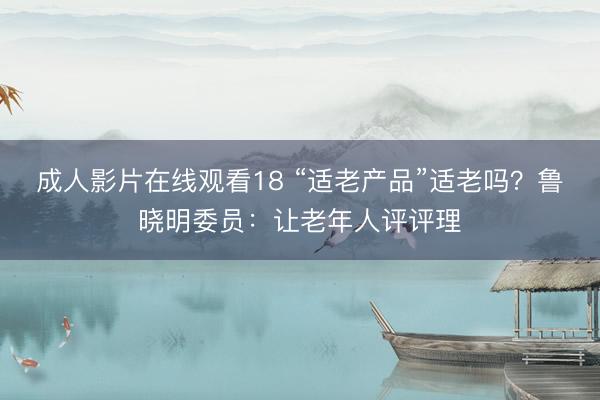 成人影片在线观看18 “适老产品”适老吗？鲁晓明委员：让老年人评评理