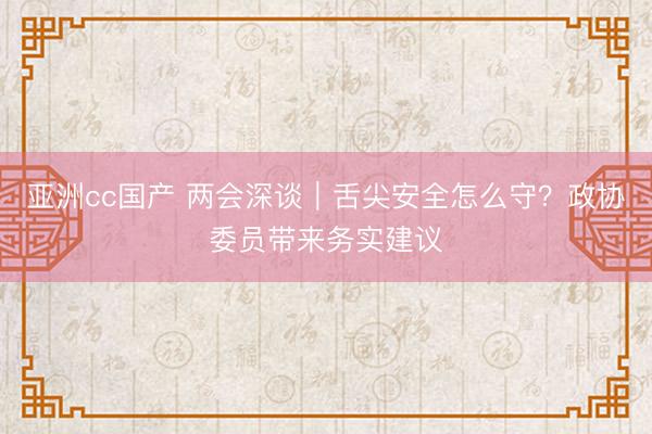 亚洲cc国产 两会深谈｜舌尖安全怎么守？政协委员带来务实建议
