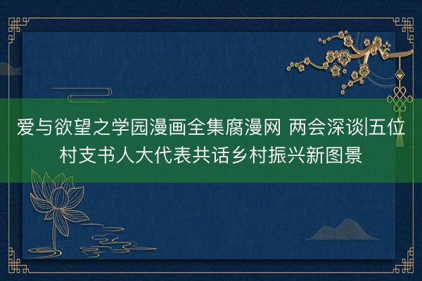 爱与欲望之学园漫画全集腐漫网 两会深谈|五位村支书人大代表共话乡村振兴新图景
