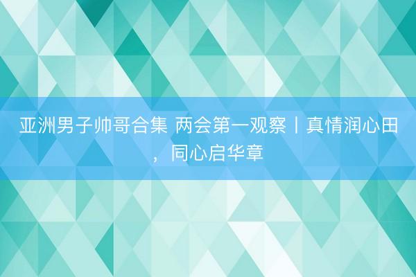 亚洲男子帅哥合集 两会第一观察丨真情润心田,同心启华章