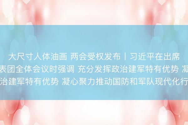 大尺寸人体油画 两会受权发布丨习近平在出席解放军和武警部队代表团全体会议时强调 充分发挥政治建军特有优势 凝心聚力推动国防和军队现代化行稳致远
