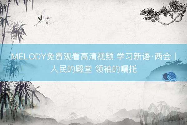 MELODY免费观看高清视频 学习新语·两会丨人民的殿堂 领袖的嘱托