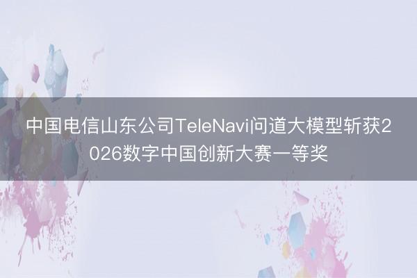 中国电信山东公司TeleNavi问道大模型斩获2026数字中国创新大赛一等奖