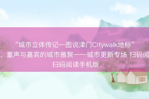 “城市立体传记—图说津门Citywalk地标”一场大师、童声与嘉宾的城市雅聚——城市更新专场 扫码阅读手机版