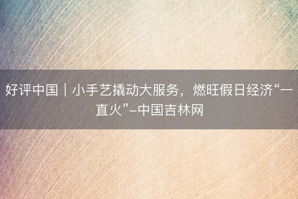 好评中国｜小手艺撬动大服务，燃旺假日经济“一直火”-中国吉林网