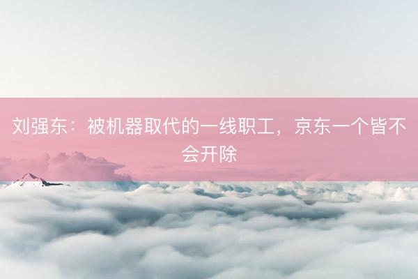 刘强东：被机器取代的一线职工，京东一个皆不会开除