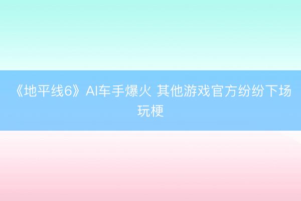《地平线6》AI车手爆火 其他游戏官方纷纷下场玩梗