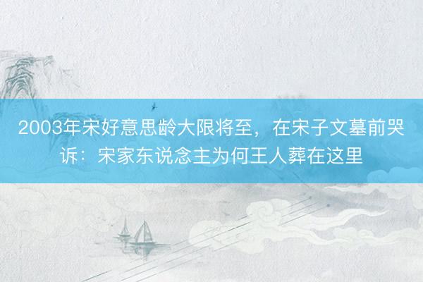 2003年宋好意思龄大限将至，在宋子文墓前哭诉：宋家东说念主为何王人葬在这里