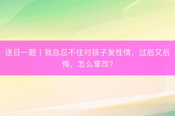 逐日一题丨我总忍不住对孩子发性情，过后又后悔，怎么窜改？